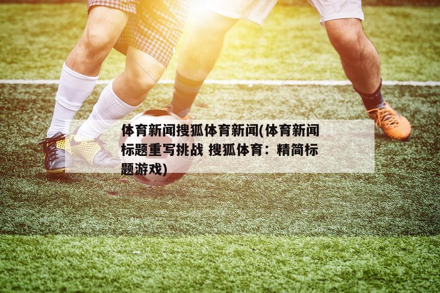体育新闻搜狐体育新闻(体育新闻标题重写挑战 搜狐体育：精简标题游戏)
